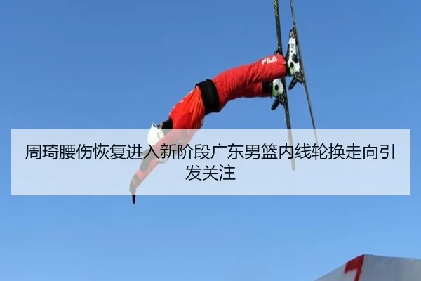 周琦腰伤恢复进入新阶段广东男篮内线轮换走向引发关注